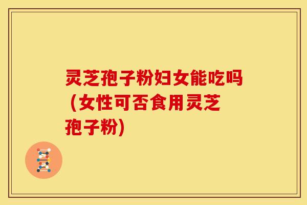 灵芝孢子粉妇女能吃吗 (女性可否食用灵芝孢子粉)