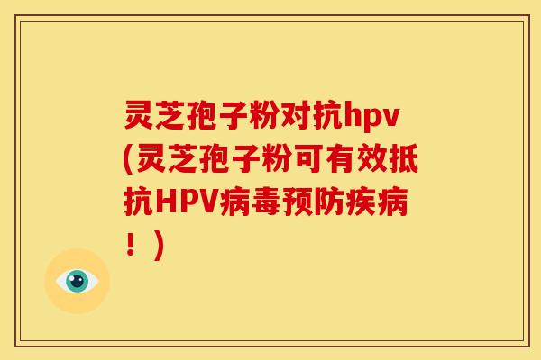灵芝孢子粉对抗hpv(灵芝孢子粉可有效抵抗HPV病毒预防疾病!)