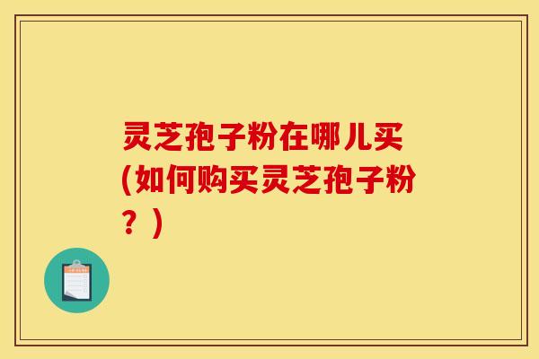 灵芝孢子粉在哪儿买 (如何购买灵芝孢子粉？)