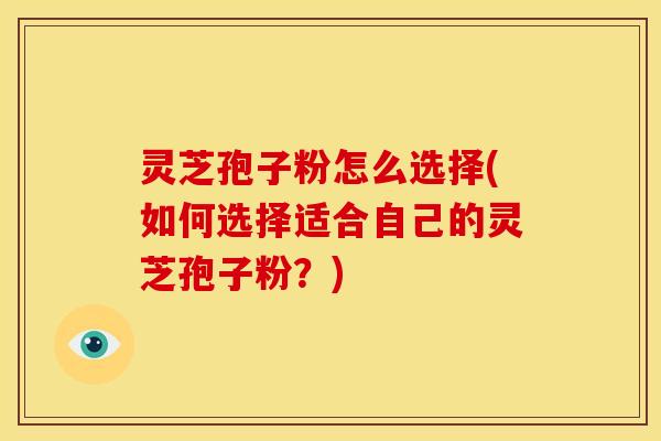 灵芝孢子粉怎么选择(如何选择适合自己的灵芝孢子粉？)