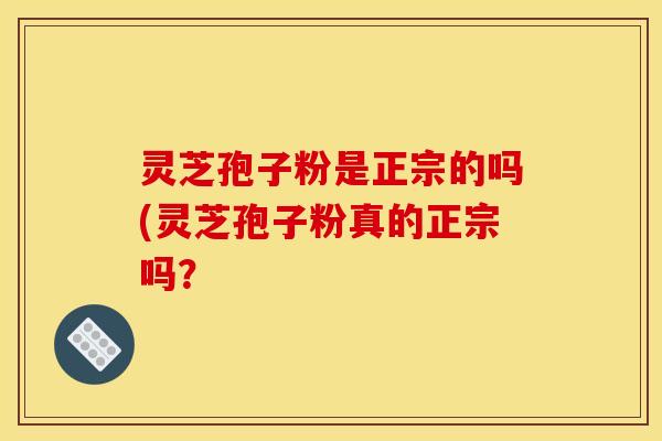 灵芝孢子粉是正宗的吗(灵芝孢子粉真的正宗吗?