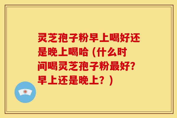 灵芝孢子粉早上喝好还是晚上喝哈 (什么时间喝灵芝孢子粉最好？早上还是晚上？)
