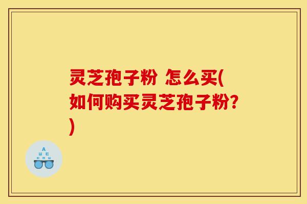 灵芝孢子粉 怎么买(如何购买灵芝孢子粉?)