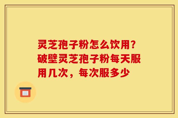 灵芝孢子粉怎么饮用?破壁灵芝孢子粉每天服用几次,每次服多少