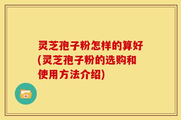 灵芝孢子粉怎样的算好(灵芝孢子粉的选购和使用方法介绍)