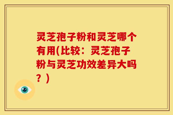 灵芝孢子粉和灵芝哪个有用(比较：灵芝孢子粉与灵芝功效差异大吗？)
