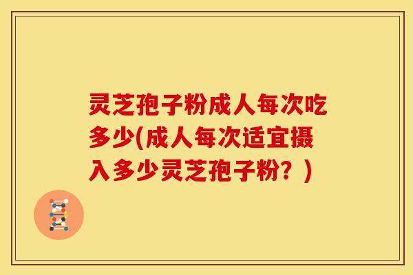 灵芝孢子粉成人每次吃多少(成人每次适宜摄入多少灵芝孢子粉?)