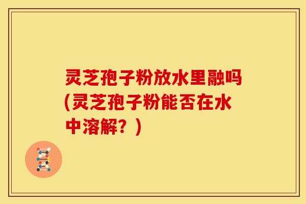 灵芝孢子粉放水里融吗(灵芝孢子粉能否在水中溶解？)