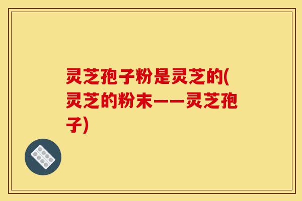 灵芝孢子粉是灵芝的(灵芝的粉末——灵芝孢子)