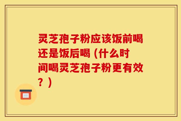 灵芝孢子粉应该饭前喝还是饭后喝 (什么时间喝灵芝孢子粉更有效?)