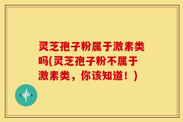 灵芝孢子粉属于激素类吗(灵芝孢子粉不属于激素类,你该知道!)