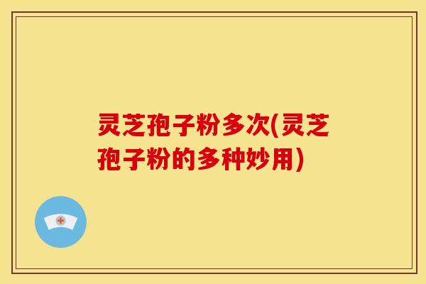 灵芝孢子粉多次(灵芝孢子粉的多种妙用)