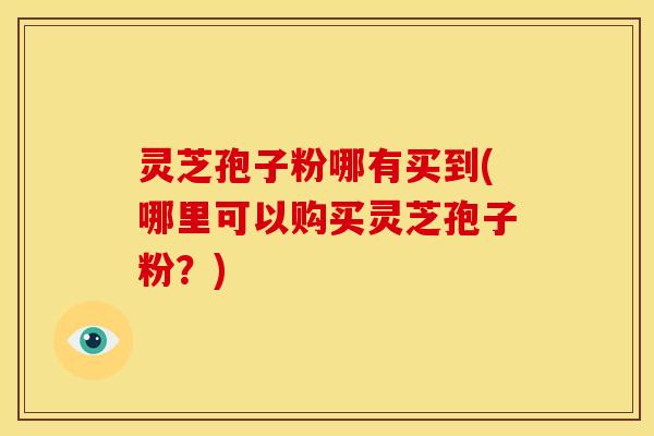 灵芝孢子粉哪有买到(哪里可以购买灵芝孢子粉？)