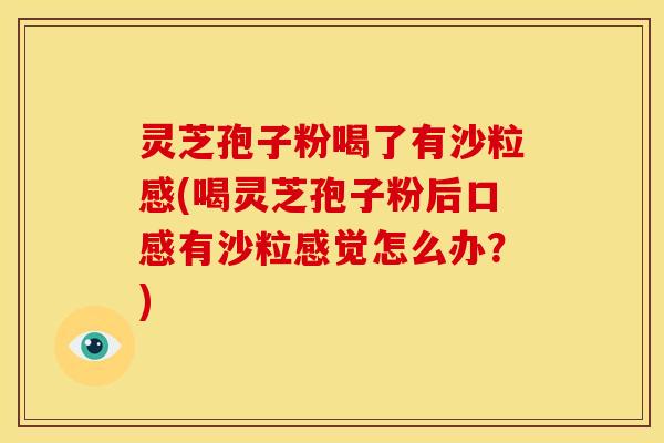 灵芝孢子粉喝了有沙粒感(喝灵芝孢子粉后口感有沙粒感觉怎么办？)