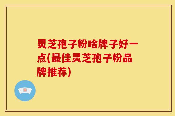 灵芝孢子粉啥牌子好一点(最佳灵芝孢子粉品牌推荐)
