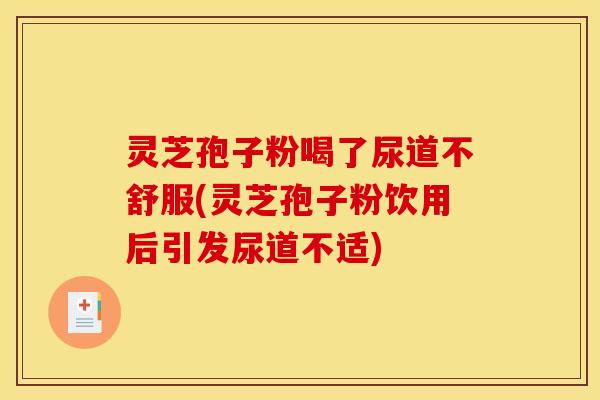 灵芝孢子粉喝了尿道不舒服(灵芝孢子粉饮用后引发尿道不适)