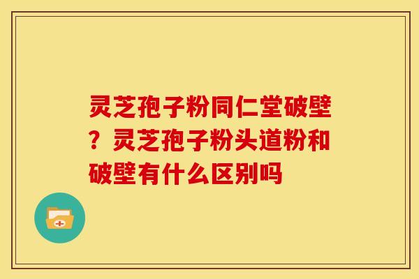 灵芝孢子粉同仁堂破壁?灵芝孢子粉头道粉和破壁有什么区别吗