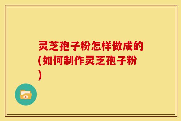灵芝孢子粉怎样做成的(如何制作灵芝孢子粉)