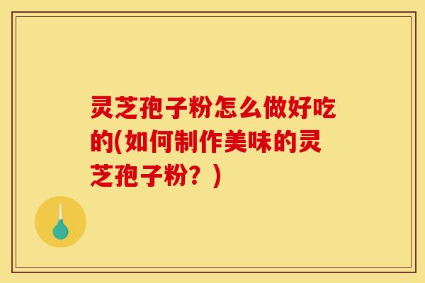 灵芝孢子粉怎么做好吃的(如何制作美味的灵芝孢子粉?)
