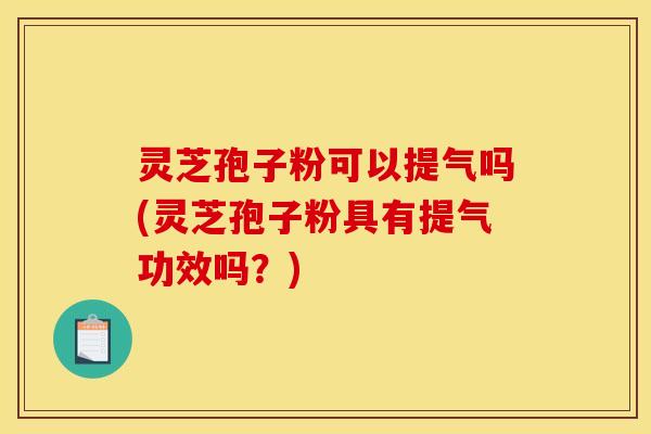 灵芝孢子粉可以提气吗(灵芝孢子粉具有提气功效吗?)