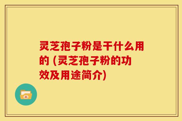 灵芝孢子粉是干什么用的 (灵芝孢子粉的功效及用途简介)