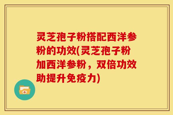 灵芝孢子粉搭配西洋参粉的功效(灵芝孢子粉加西洋参粉,双倍功效助提升免疫力)