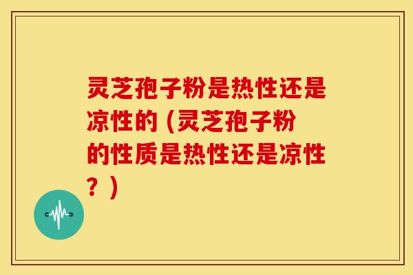 灵芝孢子粉是热性还是凉性的 (灵芝孢子粉的性质是热性还是凉性?)