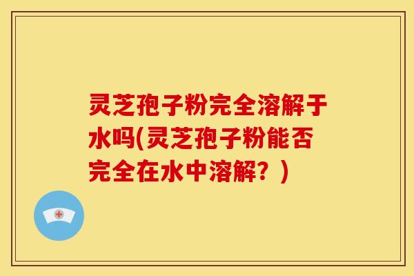 灵芝孢子粉完全溶解于水吗(灵芝孢子粉能否完全在水中溶解？)