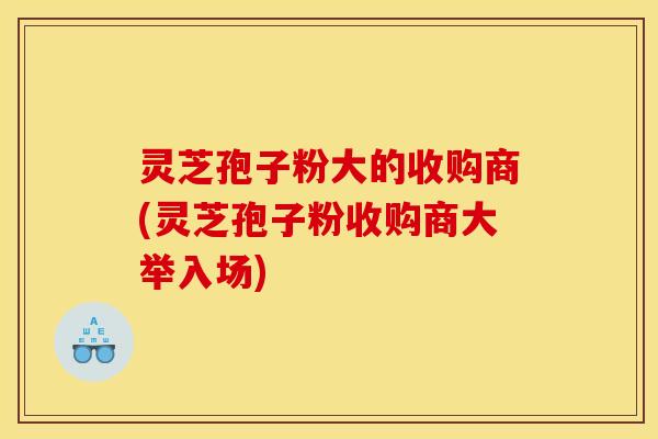 灵芝孢子粉大的收购商(灵芝孢子粉收购商大举入场)