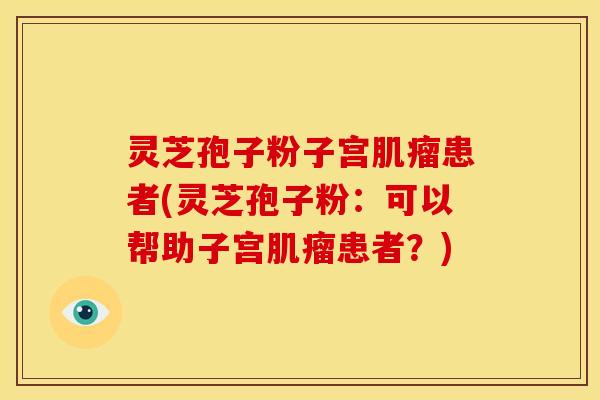 灵芝孢子粉子宫肌瘤患者(灵芝孢子粉：可以帮助子宫肌瘤患者？)
