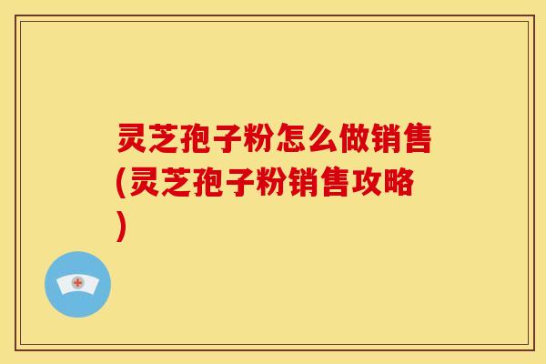灵芝孢子粉怎么做销售(灵芝孢子粉销售攻略)