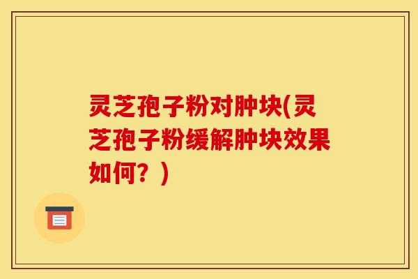 灵芝孢子粉对肿块(灵芝孢子粉缓解肿块效果如何?)