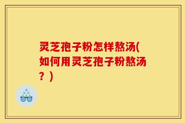 灵芝孢子粉怎样熬汤(如何用灵芝孢子粉熬汤?)