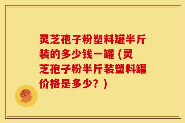灵芝孢子粉塑料罐半斤装的多少钱一罐 (灵芝孢子粉半斤装塑料罐价格是多少?)
