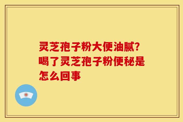 灵芝孢子粉大便油腻?喝了灵芝孢子粉便秘是怎么回事