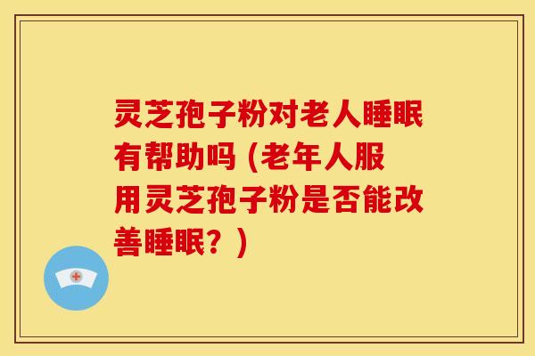灵芝孢子粉对老人睡眠有帮助吗 (老年人服用灵芝孢子粉是否能改善睡眠?)