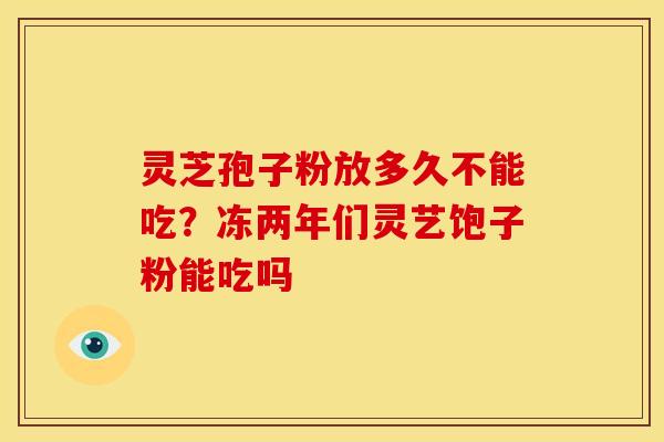 灵芝孢子粉放多久不能吃?冻两年们灵艺饱子粉能吃吗