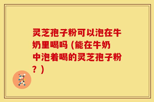 灵芝孢子粉可以泡在牛奶里喝吗 (能在牛奶中泡着喝的灵芝孢子粉？)