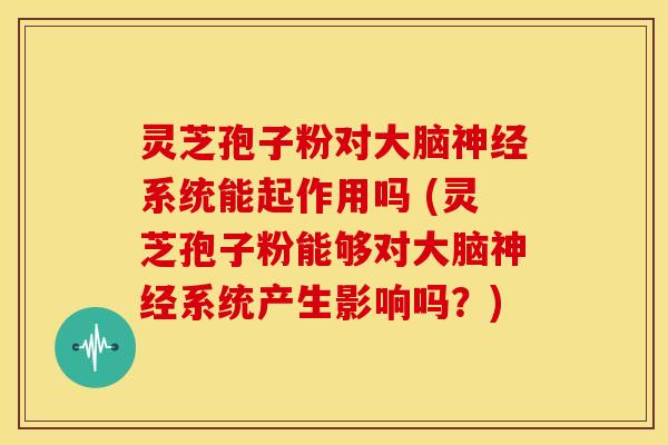 灵芝孢子粉对大脑神经系统能起作用吗 (灵芝孢子粉能够对大脑神经系统产生影响吗?)
