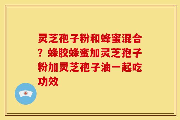 灵芝孢子粉和蜂蜜混合?蜂胶蜂蜜加灵芝孢子粉加灵芝孢子油一起吃功效