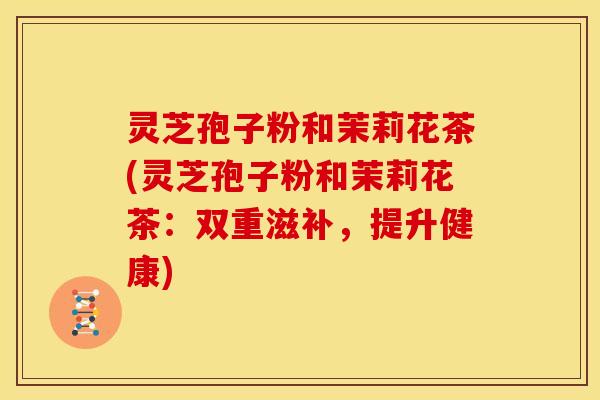灵芝孢子粉和茉莉花茶(灵芝孢子粉和茉莉花茶:双重滋补,提升健康)