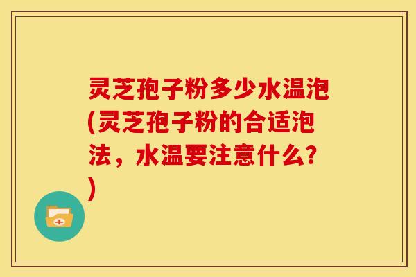 灵芝孢子粉多少水温泡(灵芝孢子粉的合适泡法,水温要注意什么?)