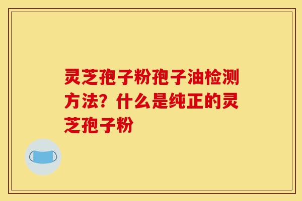灵芝孢子粉孢子油检测方法?什么是纯正的灵芝孢子粉