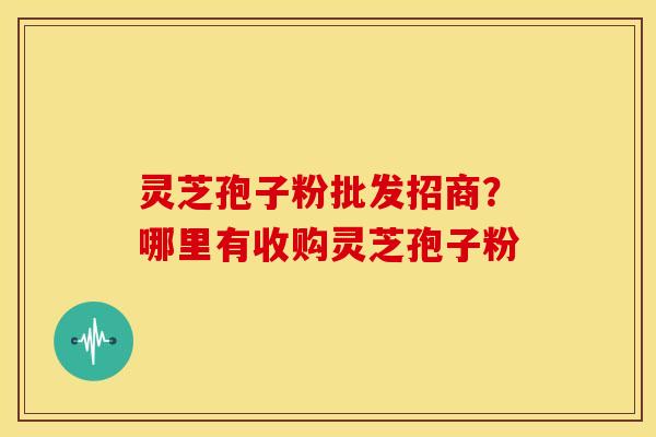 灵芝孢子粉批发招商?哪里有收购灵芝孢子粉