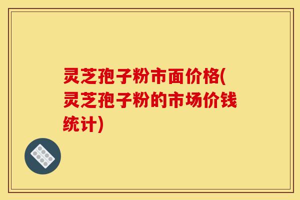 灵芝孢子粉市面价格(灵芝孢子粉的市场价钱统计)
