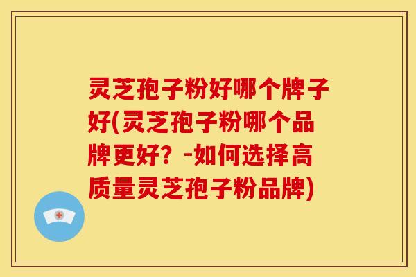 灵芝孢子粉好哪个牌子好(灵芝孢子粉哪个品牌更好?-如何选择高质量灵芝孢子粉品牌)