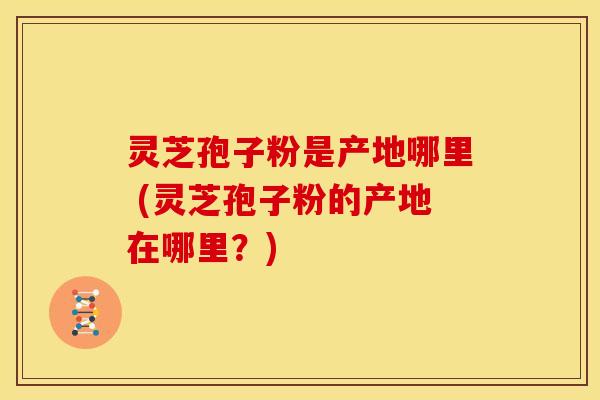 灵芝孢子粉是产地哪里 (灵芝孢子粉的产地在哪里?)