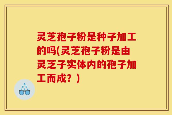 灵芝孢子粉是种子加工的吗(灵芝孢子粉是由灵芝子实体内的孢子加工而成?)