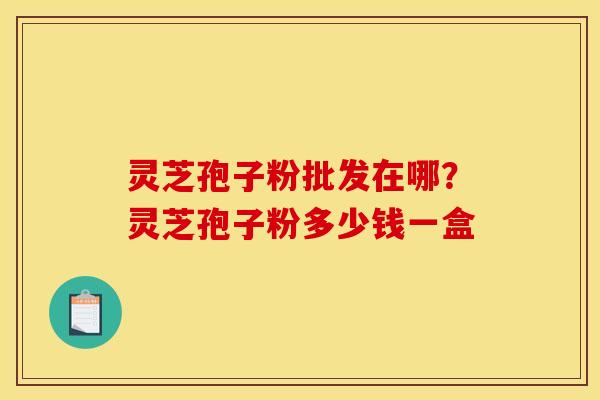 灵芝孢子粉批发在哪?灵芝孢子粉多少钱一盒