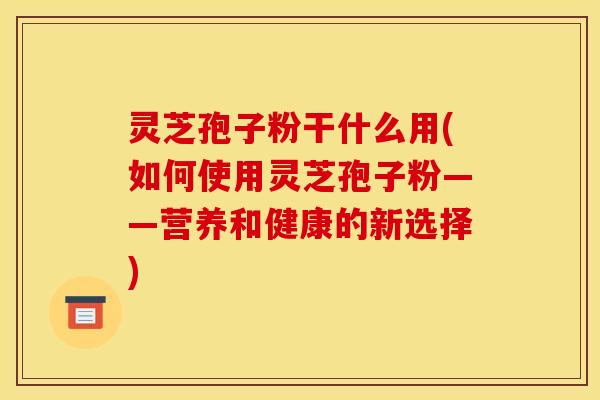 灵芝孢子粉干什么用(如何使用灵芝孢子粉——营养和健康的新选择)